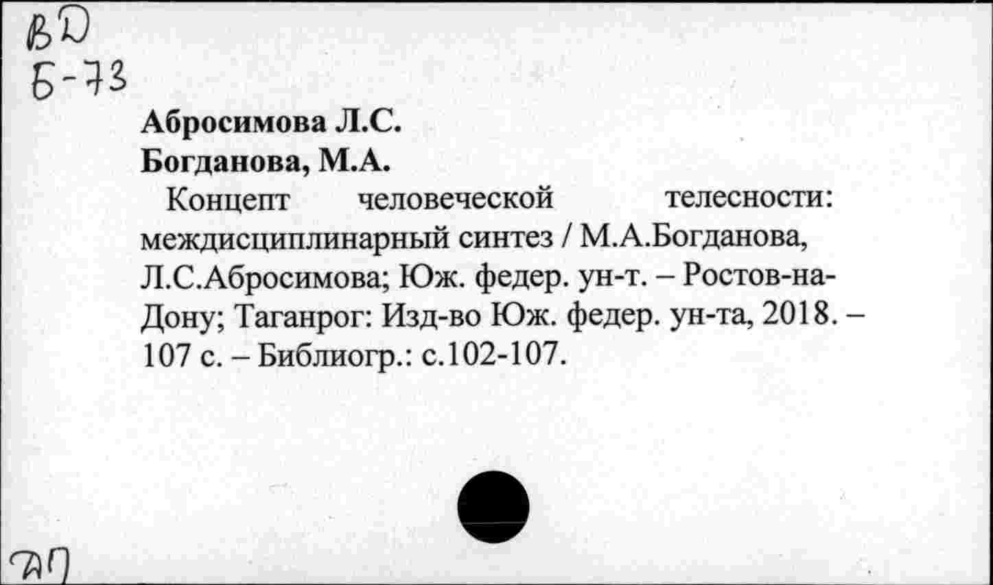 ﻿Абросимова Л.С.
Богданова, М.А.
Концепт человеческой телесности: междисциплинарный синтез / М.А.Богданова, Л.С.Абросимова; Юж. федер. ун-т. - Ростов-на-Дону; Таганрог: Изд-во Юж. федер. ун-та, 2018. 107 с. -Библиогр.: с.102-107.
^Г)